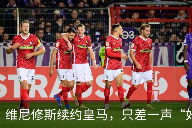 维尼修斯续约皇马，只差一声“好”？